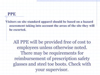 PPE
All PPE will be provided free of
cost to employees unless
otherwise noted. There may be
requirements for reimbursement
of prescription safety glasses
and steel toe boots. Check with
your supervisor.http://healthsafetyupdates.blogspot.in/
Visitors on site standard apparel should be based on a hazard
assessment taking into account the areas of the site they will
be escorted.
 