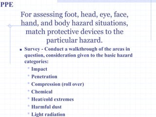 For assessing foot, head, eye,
face, hand, and body hazard
situations, match protective
devices to the particular
hazard.
http://healthsafetyupdates.blogspot.in/
■ Survey - Conduct a walkthrough of the areas in
question, consideration given to the basic hazard
categories:
* Impact
* Penetration
* Compression (roll over)
* Chemical
* Heat/cold extremes
* Harmful dust
* Light radiation
PPE
 