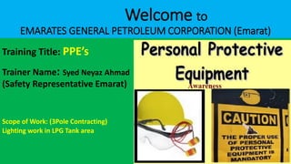 Welcome to
EMARATES GENERAL PETROLEUM CORPORATION (Emarat)
Training Title: PPE’s
Trainer Name: Syed Neyaz Ahmad
(Safety Representative Emarat)
Scope of Work: (3Pole Contracting)
Lighting work in LPG Tank area
AMADAN PRECAUTIONS for Muslim and Non-Muslims
 