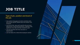 JOB TITLE
Type of job, position and level of
the job.
 Use positive language and action-oriented verbs,
and include specific details about the position and
employer.
 List the job title, along with specifics like job level,
full/part time, temporary/permanent, night/day shift,
application due date and date needed to start.
 Job that specified with their education or
experienced.
 Job that follow the criteria that employee wanted.
4
 