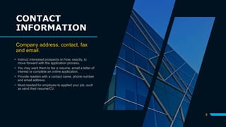 CONTACT
INFORMATION
Company address, contact, fax
and email.
 Instruct interested prospects on how, exactly, to
move forward with the application process.
 You may want them to fax a resume, email a letter of
interest or complete an online application.
 Provide readers with a contact name, phone number
and email address.
 Must needed for employee to applied your job, such
as send their resume/CV.
8
 