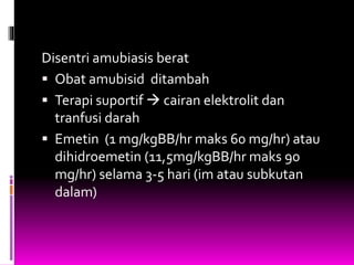 Disentri amubiasis berat
 Obat amubisid ditambah
 Terapi suportif  cairan elektrolit dan
tranfusi darah
 Emetin (1 mg/kgBB/hr maks 60 mg/hr) atau
dihidroemetin (11,5mg/kgBB/hr maks 90
mg/hr) selama 3-5 hari (im atau subkutan
dalam)
 