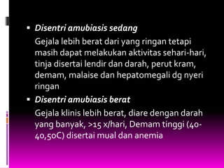 Disentri amubiasis sedang
Gejala lebih berat dari yang ringan tetapi
masih dapat melakukan aktivitas sehari-hari,
tinja disertai lendir dan darah, perut kram,
demam, malaise dan hepatomegali dg nyeri
ringan
 Disentri amubiasis berat
Gejala klinis lebih berat, diare dengan darah
yang banyak, >15 x/hari, Demam tinggi (40-
40,5oC) disertai mual dan anemia
 