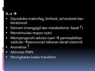 IL-1 
 Diproduksi makrofag, limfosit, sel endotel dan
keratinosit
 Demam (menggigil dan metabolisme basal )
 Menstimulasi respon nyeri
 Mempengaruhi sekresi nyeri  permeabilitas
vaskuler penurunan tekanan darah sistemik
 Anoreksia 
 Aktivitas PMN
 Peningkatan kadar transferin
14
 