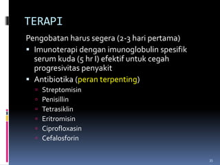 TERAPI
Pengobatan harus segera (2-3 hari pertama)
 Imunoterapi dengan imunoglobulin spesifik
serum kuda (5 hr I) efektif untuk cegah
progresivitas penyakit
 Antibiotika (peran terpenting)
 Streptomisin
 Penisillin
 Tetrasiklin
 Eritromisin
 Ciprofloxasin
 Cefalosforin
35
 