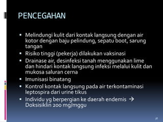 PENCEGAHAN
 Melindungi kulit dari kontak langsung dengan air
kotor dengan baju pelindung, sepatu boot, sarung
tangan
 Risiko tinggi (pekerja) dilakukan vaksinasi
 Drainase air, desinfeksi tanah menggunakan lime
dan hindari kontak langsung infeksi melalui kulit dan
mukosa saluran cerna
 Imunisasi binatang
 Kontrol kontak langsung pada air terkontaminasi
leptospira dari urine tikus
 Individu yg berpergian ke daerah endemis 
Doksisiklin 200 mg/mggu
38
 