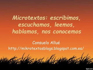 Microtextos: escribimos,
escuchamos, leemos,
hablamos, nos conocemos
Consuelo Allué
http://mikrotextosblogs.blogspot.com.es/
 