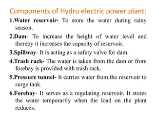 Components of Hydro electric power plant:
1.Water reservoir- To store the water during rainy
season.
2.Dam- To increase the height of water level and
thereby it increases the capacity of reservoir.
3.Spillway- It is acting as a safety valve for dam.
4.Trash rack- The water is taken from the dam or from
forebay is provided with trash rack.
5.Pressure tunnel- It carries water from the reservoir to
surge tank.
6.Forebay- It serves as a regulating reservoir. It stores
the water temporarily when the load on the plant
reduces.
 