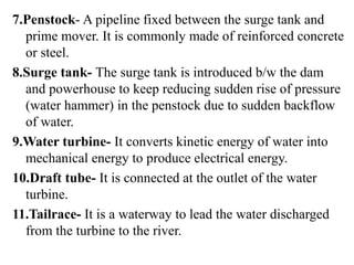7.Penstock- A pipeline fixed between the surge tank and
prime mover. It is commonly made of reinforced concrete
or steel.
8.Surge tank- The surge tank is introduced b/w the dam
and powerhouse to keep reducing sudden rise of pressure
(water hammer) in the penstock due to sudden backflow
of water.
9.Water turbine- It converts kinetic energy of water into
mechanical energy to produce electrical energy.
10.Draft tube- It is connected at the outlet of the water
turbine.
11.Tailrace- It is a waterway to lead the water discharged
from the turbine to the river.
 