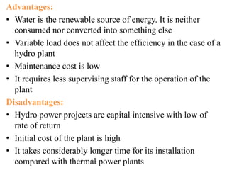 Advantages:
• Water is the renewable source of energy. It is neither
consumed nor converted into something else
• Variable load does not affect the efficiency in the case of a
hydro plant
• Maintenance cost is low
• It requires less supervising staff for the operation of the
plant
Disadvantages:
• Hydro power projects are capital intensive with low of
rate of return
• Initial cost of the plant is high
• It takes considerably longer time for its installation
compared with thermal power plants
 