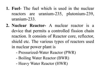 1. Fuel- The fuel which is used in the nuclear
reactors are uranium-235, plutonium-239,
uranium-233.
2. Nuclear Reactor- A nuclear reactor is a
device that permits a controlled fission chain
reaction. It consists of Reactor core, reflector,
shield etc. The various types of reactors used
in nuclear power plant is
- Pressurized-Water Reactor (PWR)
- Boiling Water Reactor (BWR)
- Heavy Water Reactor (HWR)
 