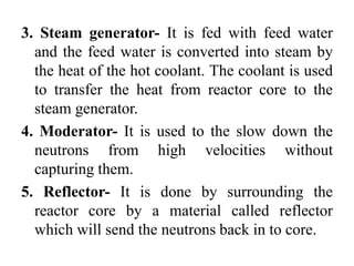 3. Steam generator- It is fed with feed water
and the feed water is converted into steam by
the heat of the hot coolant. The coolant is used
to transfer the heat from reactor core to the
steam generator.
4. Moderator- It is used to the slow down the
neutrons from high velocities without
capturing them.
5. Reflector- It is done by surrounding the
reactor core by a material called reflector
which will send the neutrons back in to core.
 
