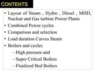 • Layout of Steam , Hydro , Diesel , MHD,
Nuclear and Gas turbine Power Plants
• Combined Power cycles
• Comparison and selection
• Load duration Curves Steam
• Boilers and cycles
– High pressure and
– Super Critical Boilers
– Fluidized Bed Boilers
CONTENTS
 