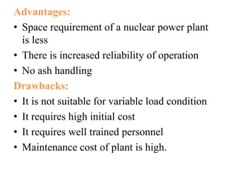 Advantages:
• Space requirement of a nuclear power plant
is less
• There is increased reliability of operation
• No ash handling
Drawbacks:
• It is not suitable for variable load condition
• It requires high initial cost
• It requires well trained personnel
• Maintenance cost of plant is high.
 