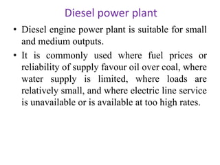 Diesel power plant
• Diesel engine power plant is suitable for small
and medium outputs.
• It is commonly used where fuel prices or
reliability of supply favour oil over coal, where
water supply is limited, where loads are
relatively small, and where electric line service
is unavailable or is available at too high rates.
 
