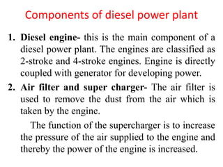 Components of diesel power plant
1. Diesel engine- this is the main component of a
diesel power plant. The engines are classified as
2-stroke and 4-stroke engines. Engine is directly
coupled with generator for developing power.
2. Air filter and super charger- The air filter is
used to remove the dust from the air which is
taken by the engine.
The function of the supercharger is to increase
the pressure of the air supplied to the engine and
thereby the power of the engine is increased.
 