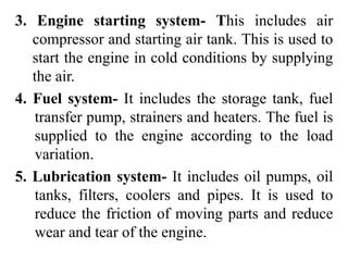 3. Engine starting system- This includes air
compressor and starting air tank. This is used to
start the engine in cold conditions by supplying
the air.
4. Fuel system- It includes the storage tank, fuel
transfer pump, strainers and heaters. The fuel is
supplied to the engine according to the load
variation.
5. Lubrication system- It includes oil pumps, oil
tanks, filters, coolers and pipes. It is used to
reduce the friction of moving parts and reduce
wear and tear of the engine.
 