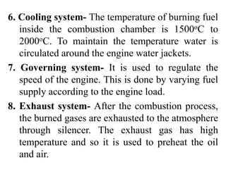 6. Cooling system- The temperature of burning fuel
inside the combustion chamber is 1500oC to
2000oC. To maintain the temperature water is
circulated around the engine water jackets.
7. Governing system- It is used to regulate the
speed of the engine. This is done by varying fuel
supply according to the engine load.
8. Exhaust system- After the combustion process,
the burned gases are exhausted to the atmosphere
through silencer. The exhaust gas has high
temperature and so it is used to preheat the oil
and air.
 
