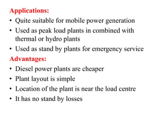 Applications:
• Quite suitable for mobile power generation
• Used as peak load plants in combined with
thermal or hydro plants
• Used as stand by plants for emergency service
Advantages:
• Diesel power plants are cheaper
• Plant layout is simple
• Location of the plant is near the load centre
• It has no stand by losses
 