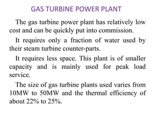 GAS TURBINE POWER PLANT
The gas turbine power plant has relatively low
cost and can be quickly put into commission.
It requires only a fraction of water used by
their steam turbine counter-parts.
It requires less space. This plant is of smaller
capacity and is mainly used for peak load
service.
The size of gas turbine plants used varies from
10MW to 50MW and the thermal efficiency of
about 22% to 25%.
 