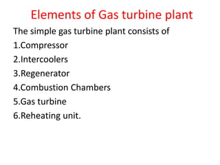 Elements of Gas turbine plant
The simple gas turbine plant consists of
1.Compressor
2.Intercoolers
3.Regenerator
4.Combustion Chambers
5.Gas turbine
6.Reheating unit.
 