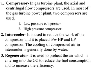 1. Compressor- In gas turbine plant, the axial and
centrifugal flow compressors are used. In most of
the gas turbine power plant, two compressors are
used.
1. Low pressure compressor
2. High pressure compressor
2. Intercooler- It is used to reduce the work of the
compressor and it is placed b/w HP and LP
compressor. The cooling of compressed air in
intercooler is generally done by water.
3. Regenerator- It is used to preheat the air which is
entering into the CC to reduce the fuel consumption
and to increase the efficiency.
 