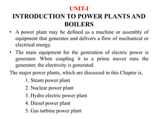 UNIT-I
INTRODUCTION TO POWER PLANTS AND
BOILERS
• A power plant may be defined as a machine or assembly of
equipment that generates and delivers a flow of mechanical or
electrical energy.
• The main equipment for the generation of electric power is
generator. When coupling it to a prime mover runs the
generator, the electricity is generated.
The major power plants, which are discussed in this Chapter is,
1. Steam power plant
2. Nuclear power plant
3. Hydro electric power plant
4. Diesel power plant
5. Gas turbine power plant
 