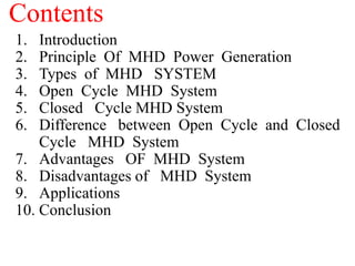 Contents
1. Introduction
2. Principle Of MHD Power Generation
3. Types of MHD SYSTEM
4. Open Cycle MHD System
5. Closed Cycle MHD System
6. Difference between Open Cycle and Closed
Cycle MHD System
7. Advantages OF MHD System
8. Disadvantages of MHD System
9. Applications
10. Conclusion
 