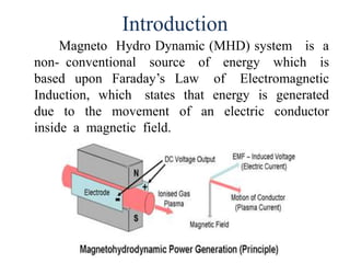 Introduction
Magneto Hydro Dynamic (MHD) system is a
non- conventional source of energy which is
based upon Faraday’s Law of Electromagnetic
Induction, which states that energy is generated
due to the movement of an electric conductor
inside a magnetic field.
 