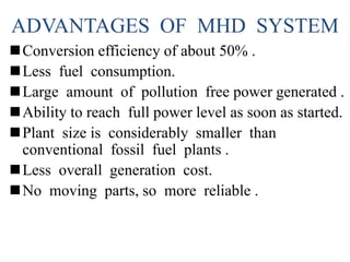 ADVANTAGES OF MHD SYSTEM
Conversion efficiency of about 50% .
Less fuel consumption.
Large amount of pollution free power generated .
Ability to reach full power level as soon as started.
Plant size is considerably smaller than
conventional fossil fuel plants .
Less overall generation cost.
No moving parts, so more reliable .
 