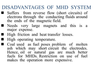 DISADVANTAGES OF MHD SYSTEM
 Suffers from reverse flow (short circuits) of
electrons through the conducting fluids around
the ends of the magnetic field.
 Needs very large magnets and this is a
major expense.
 High friction and heat transfer losses.
 High operating temperature.
 Coal used as fuel poses problem of molten
ash which may short circuit the electrodes.
Hence, oil or natural gas are much better
fuels for MHDs. Restriction on use of fuel
makes the operation more expensive.
 