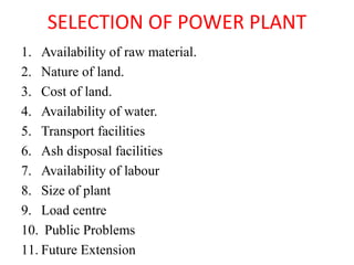 SELECTION OF POWER PLANT
1. Availability of raw material.
2. Nature of land.
3. Cost of land.
4. Availability of water.
5. Transport facilities
6. Ash disposal facilities
7. Availability of labour
8. Size of plant
9. Load centre
10. Public Problems
11. Future Extension
 