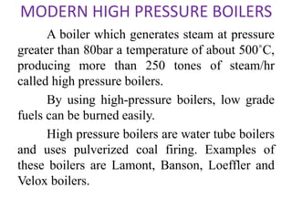 MODERN HIGH PRESSURE BOILERS
A boiler which generates steam at pressure
greater than 80bar a temperature of about 500˚C,
producing more than 250 tones of steam/hr
called high pressure boilers.
By using high-pressure boilers, low grade
fuels can be burned easily.
High pressure boilers are water tube boilers
and uses pulverized coal firing. Examples of
these boilers are Lamont, Banson, Loeffler and
Velox boilers.
 
