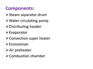 Components:
Steam separator drum
Water circulating pump
Distributing header
Evaporator
Convection super heater
Economiser
Air preheater
Combustion chamber
 