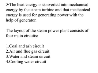 The heat energy is converted into mechanical
energy by the steam turbine and that mechanical
energy is used for generating power with the
help of generator.
The layout of the steam power plant consists of
four main circuits:
1.Coal and ash circuit
2.Air and flue gas circuit
3.Water and steam circuit
4.Cooling water circuit
 