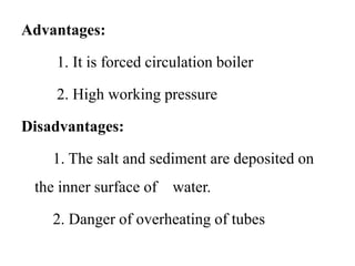 Advantages:
1. It is forced circulation boiler
2. High working pressure
Disadvantages:
1. The salt and sediment are deposited on
the inner surface of water.
2. Danger of overheating of tubes
 