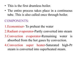 • This is the first drumless boiler.
• The entire process takes place in a continuous
tube. This is also called once through boiler.
COMPONENTS:
1.Economiser- To preheat the water
2.Radiant evaporator-Partly converted into steam
3.Convection evaporator-Remaining water is
absorbed from the hot gases by convection.
4.Convection super heater-Saturated high-Pr
steam is converted into superheated steam.
 