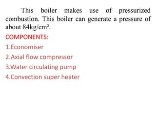 This boiler makes use of pressurized
combustion. This boiler can generate a pressure of
about 84kg/cm².
COMPONENTS:
1.Economiser
2.Axial flow compressor
3.Water circulating pump
4.Convection super heater
 