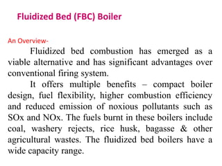 Fluidized Bed (FBC) Boiler
An Overview-
Fluidized bed combustion has emerged as a
viable alternative and has significant advantages over
conventional firing system.
It offers multiple benefits – compact boiler
design, fuel flexibility, higher combustion efficiency
and reduced emission of noxious pollutants such as
SOx and NOx. The fuels burnt in these boilers include
coal, washery rejects, rice husk, bagasse & other
agricultural wastes. The fluidized bed boilers have a
wide capacity range.
 