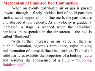 Mechanism of Fluidised Bed Combustion
When an evenly distributed air or gas is passed
upward through a finely divided bed of solid particles
such as sand supported on a fine mesh, the particles are
undisturbed at low velocity. As air velocity is gradually
increased, a stage is reached when the individual
particles are suspended in the air stream – the bed is
called “fluidized”.
With further increase in air velocity, there is
bubble formation, vigorous turbulence, rapid mixing
and formation of dense defined bed surface. The bed of
solid particles exhibits the properties of a boiling liquid
and assumes the appearance of a fluid – “bubbling
fluidized bed”.
 
