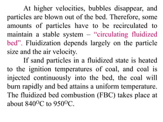 At higher velocities, bubbles disappear, and
particles are blown out of the bed. Therefore, some
amounts of particles have to be recirculated to
maintain a stable system – “circulating fluidized
bed”. Fluidization depends largely on the particle
size and the air velocity.
If sand particles in a fluidized state is heated
to the ignition temperatures of coal, and coal is
injected continuously into the bed, the coal will
burn rapidly and bed attains a uniform temperature.
The fluidized bed combustion (FBC) takes place at
about 840OC to 950OC.
 
