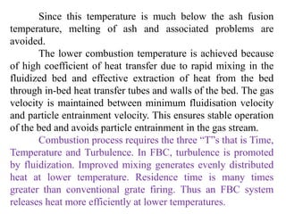 Since this temperature is much below the ash fusion
temperature, melting of ash and associated problems are
avoided.
The lower combustion temperature is achieved because
of high coefficient of heat transfer due to rapid mixing in the
fluidized bed and effective extraction of heat from the bed
through in-bed heat transfer tubes and walls of the bed. The gas
velocity is maintained between minimum fluidisation velocity
and particle entrainment velocity. This ensures stable operation
of the bed and avoids particle entrainment in the gas stream.
Combustion process requires the three “T”s that is Time,
Temperature and Turbulence. In FBC, turbulence is promoted
by fluidization. Improved mixing generates evenly distributed
heat at lower temperature. Residence time is many times
greater than conventional grate firing. Thus an FBC system
releases heat more efficiently at lower temperatures.
 