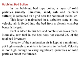 Bubbling Bed Boilers
In the bubbling bed type boiler, a layer of solid
particles (mostly limestone, sand, ash and calcium
sulfate) is contained on a grid near the bottom of the boiler.
This layer is maintained in a turbulent state as low
velocity air is forced into the bed from a plenum chamber
beneath the grid.
Fuel is added to this bed and combustion takes place.
Normally, raw fuel in the bed does not exceed 2% of the
total bed inventory.
Velocity of the combustion air is kept at a minimum,
yet high enough to maintain turbulence in the bed. Velocity
is not high enough to carry significant quantities of solid
particles out of the furnace.
 