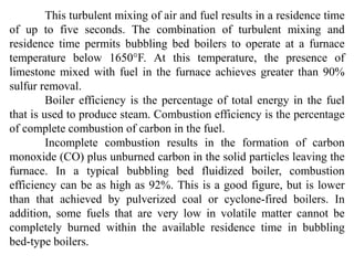 This turbulent mixing of air and fuel results in a residence time
of up to five seconds. The combination of turbulent mixing and
residence time permits bubbling bed boilers to operate at a furnace
temperature below 1650°F. At this temperature, the presence of
limestone mixed with fuel in the furnace achieves greater than 90%
sulfur removal.
Boiler efficiency is the percentage of total energy in the fuel
that is used to produce steam. Combustion efficiency is the percentage
of complete combustion of carbon in the fuel.
Incomplete combustion results in the formation of carbon
monoxide (CO) plus unburned carbon in the solid particles leaving the
furnace. In a typical bubbling bed fluidized boiler, combustion
efficiency can be as high as 92%. This is a good figure, but is lower
than that achieved by pulverized coal or cyclone-fired boilers. In
addition, some fuels that are very low in volatile matter cannot be
completely burned within the available residence time in bubbling
bed-type boilers.
 