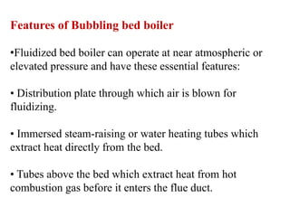 Features of Bubbling bed boiler
•Fluidized bed boiler can operate at near atmospheric or
elevated pressure and have these essential features:
• Distribution plate through which air is blown for
fluidizing.
• Immersed steam-raising or water heating tubes which
extract heat directly from the bed.
• Tubes above the bed which extract heat from hot
combustion gas before it enters the flue duct.
 