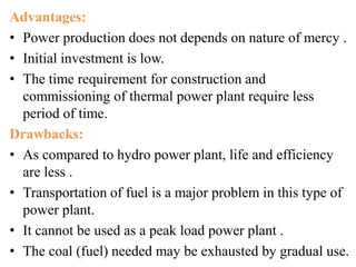 Advantages:
• Power production does not depends on nature of mercy .
• Initial investment is low.
• The time requirement for construction and
commissioning of thermal power plant require less
period of time.
Drawbacks:
• As compared to hydro power plant, life and efficiency
are less .
• Transportation of fuel is a major problem in this type of
power plant.
• It cannot be used as a peak load power plant .
• The coal (fuel) needed may be exhausted by gradual use.
 