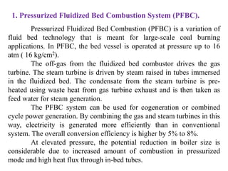 1. Pressurized Fluidized Bed Combustion System (PFBC).
Pressurized Fluidized Bed Combustion (PFBC) is a variation of
fluid bed technology that is meant for large-scale coal burning
applications. In PFBC, the bed vessel is operated at pressure up to 16
atm ( 16 kg/cm2).
The off-gas from the fluidized bed combustor drives the gas
turbine. The steam turbine is driven by steam raised in tubes immersed
in the fluidized bed. The condensate from the steam turbine is pre-
heated using waste heat from gas turbine exhaust and is then taken as
feed water for steam generation.
The PFBC system can be used for cogeneration or combined
cycle power generation. By combining the gas and steam turbines in this
way, electricity is generated more efficiently than in conventional
system. The overall conversion efficiency is higher by 5% to 8%.
At elevated pressure, the potential reduction in boiler size is
considerable due to increased amount of combustion in pressurized
mode and high heat flux through in-bed tubes.
 