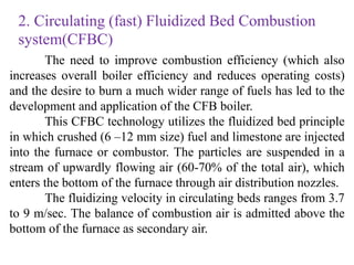 2. Circulating (fast) Fluidized Bed Combustion
system(CFBC)
The need to improve combustion efficiency (which also
increases overall boiler efficiency and reduces operating costs)
and the desire to burn a much wider range of fuels has led to the
development and application of the CFB boiler.
This CFBC technology utilizes the fluidized bed principle
in which crushed (6 –12 mm size) fuel and limestone are injected
into the furnace or combustor. The particles are suspended in a
stream of upwardly flowing air (60-70% of the total air), which
enters the bottom of the furnace through air distribution nozzles.
The fluidizing velocity in circulating beds ranges from 3.7
to 9 m/sec. The balance of combustion air is admitted above the
bottom of the furnace as secondary air.
 