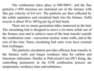 The combustion takes place at 840-900oC, and the fine
particles (<450 microns) are elutriated out of the furnace with
flue gas velocity of 4-6 m/s. The particles are then collected by
the solids separators and circulated back into the furnace. Solid
recycle is about 50 to 100 kg per kg of fuel burnt.
There are no steam generation tubes immersed in the bed.
The circulating bed is designed to move a lot more solids out of
the furnace area and to achieve most of the heat transfer outside
the combustion zone - convection section, water walls, and at the
exit of the riser. Some circulating bed units even have external
heat exchanges.
The particles circulation provides efficient heat transfer to
the furnace walls and longer residence time for carbon and
limestone utilization. Similar to Pulverized Coal (PC) firing, the
controlling parameters in the CFB combustion process are
temperature, residence time and turbulence.
 