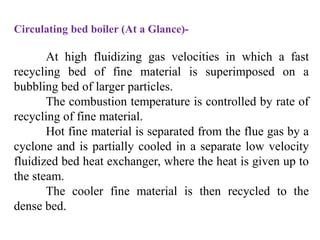 Circulating bed boiler (At a Glance)-
At high fluidizing gas velocities in which a fast
recycling bed of fine material is superimposed on a
bubbling bed of larger particles.
The combustion temperature is controlled by rate of
recycling of fine material.
Hot fine material is separated from the flue gas by a
cyclone and is partially cooled in a separate low velocity
fluidized bed heat exchanger, where the heat is given up to
the steam.
The cooler fine material is then recycled to the
dense bed.
 